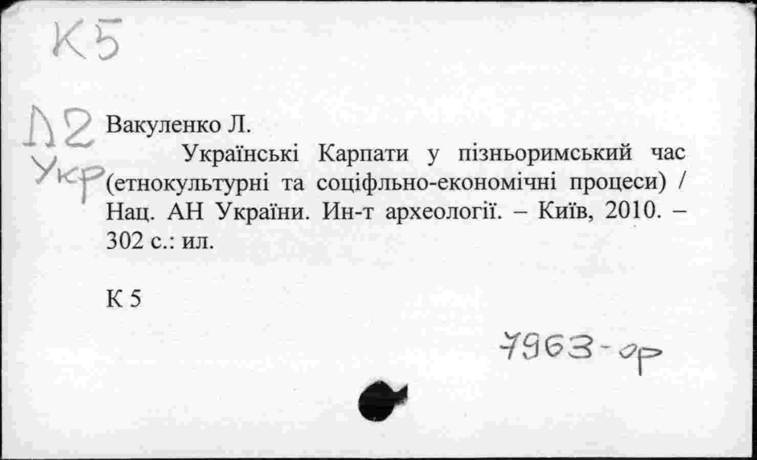 ﻿Вакуленко Л.
Українські Карпати у пізньоримський час (етнокультурні та соціфльно-економічні процеси) / Нац. АН України. Ин-т археології. - Київ, 2010. -302 с.: ил.
К5
^963-op